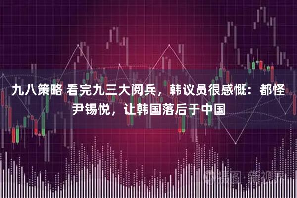 九八策略 看完九三大阅兵，韩议员很感慨：都怪尹锡悦，让韩国落后于中国