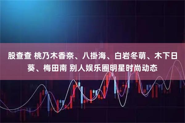 股查查 桃乃木香奈、八掛海、白岩冬萌、木下日葵、梅田南 别人娱乐圈明星时尚动态
