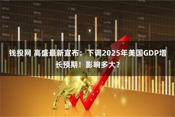 钱投网 高盛最新宣布：下调2025年美国GDP增长预期！影响多大？