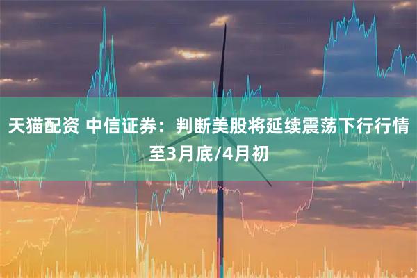 天猫配资 中信证券：判断美股将延续震荡下行行情至3月底/4月初