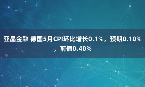 亚晶金融 德国5月CPI环比增长0.1%，预期0.10%，前值0.40%