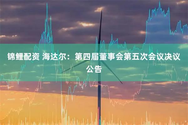 锦鲤配资 海达尔：第四届董事会第五次会议决议公告
