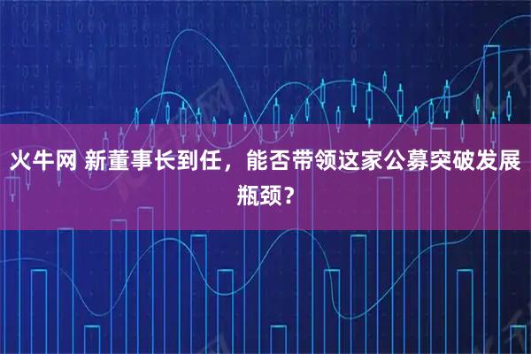 火牛网 新董事长到任，能否带领这家公募突破发展瓶颈？