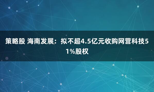 策略股 海南发展：拟不超4.5亿元收购网营科技51%股权