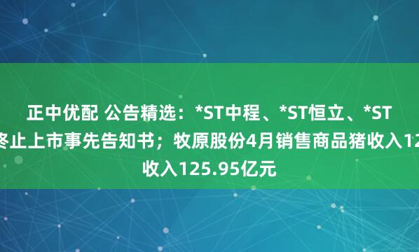 正中优配 公告精选：*ST中程、*ST恒立、*ST人乐收到终止上市事先告知书；牧原股份4月销售商品猪收入125.95亿元