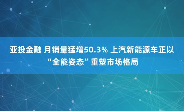亚投金融 月销量猛增50.3% 上汽新能源车正以“全能姿态”重塑市场格局
