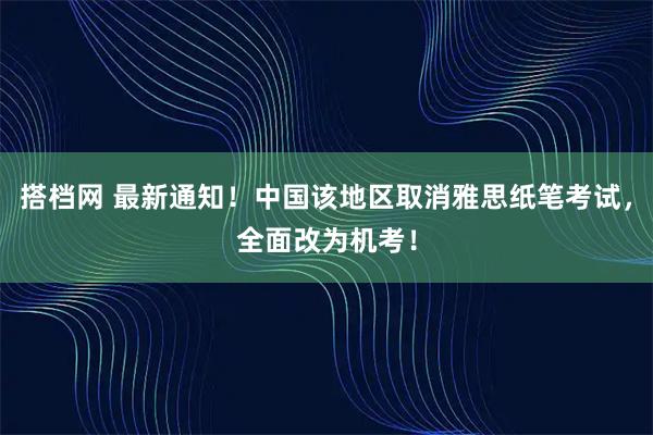 搭档网 最新通知！中国该地区取消雅思纸笔考试，全面改为机考！