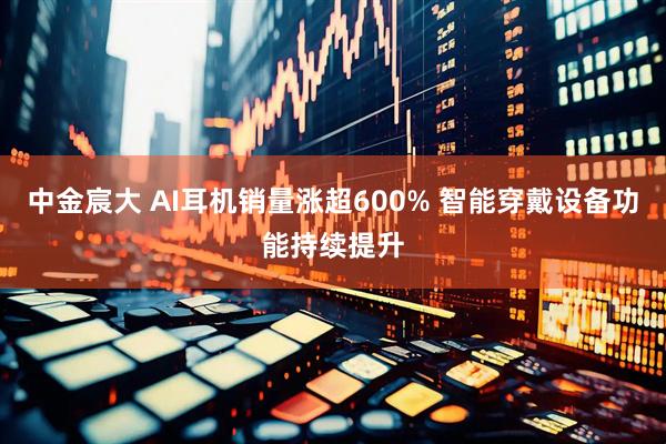 中金宸大 AI耳机销量涨超600% 智能穿戴设备功能持续提升