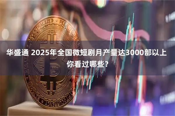 华盛通 2025年全国微短剧月产量达3000部以上 你看过哪些？