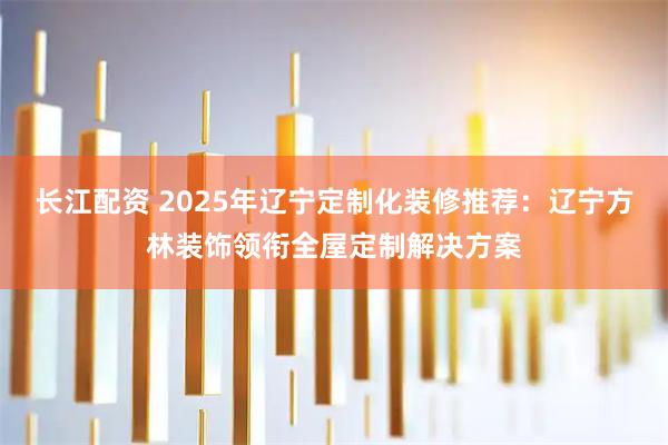 长江配资 2025年辽宁定制化装修推荐：辽宁方林装饰领衔全屋定制解决方案