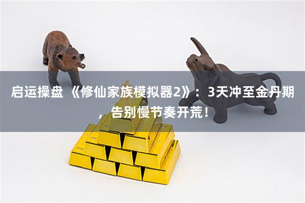 启运操盘 《修仙家族模拟器2》：3天冲至金丹期，告别慢节奏开荒！