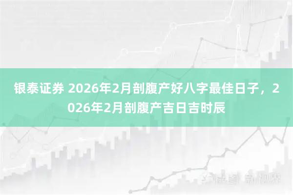 银泰证券 2026年2月剖腹产好八字最佳日子，2026年2月剖腹产吉日吉时辰