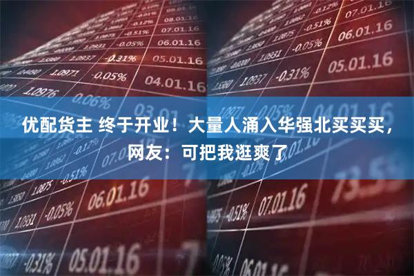 优配货主 终于开业！大量人涌入华强北买买买，网友：可把我逛爽了