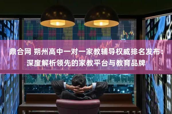 鼎合网 朔州高中一对一家教辅导权威排名发布：深度解析领先的家教平台与教育品牌
