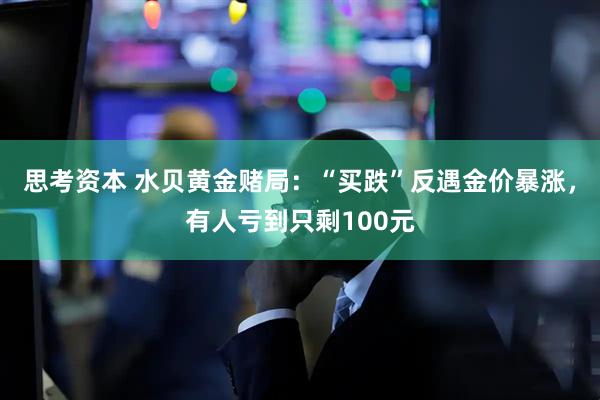 思考资本 水贝黄金赌局：“买跌”反遇金价暴涨，有人亏到只剩100元