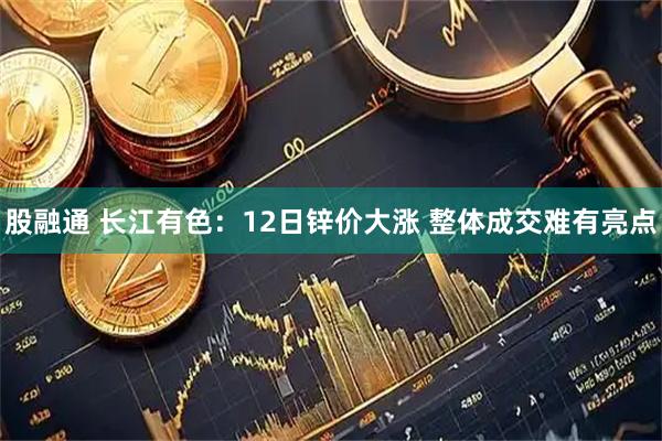 股融通 长江有色：12日锌价大涨 整体成交难有亮点