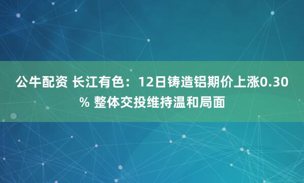 公牛配资 长江有色：12日铸造铝期价上涨0.30% 整体交投维持温和局面