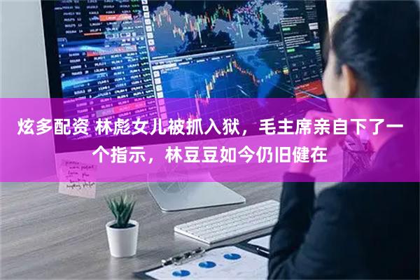 炫多配资 林彪女儿被抓入狱，毛主席亲自下了一个指示，林豆豆如今仍旧健在